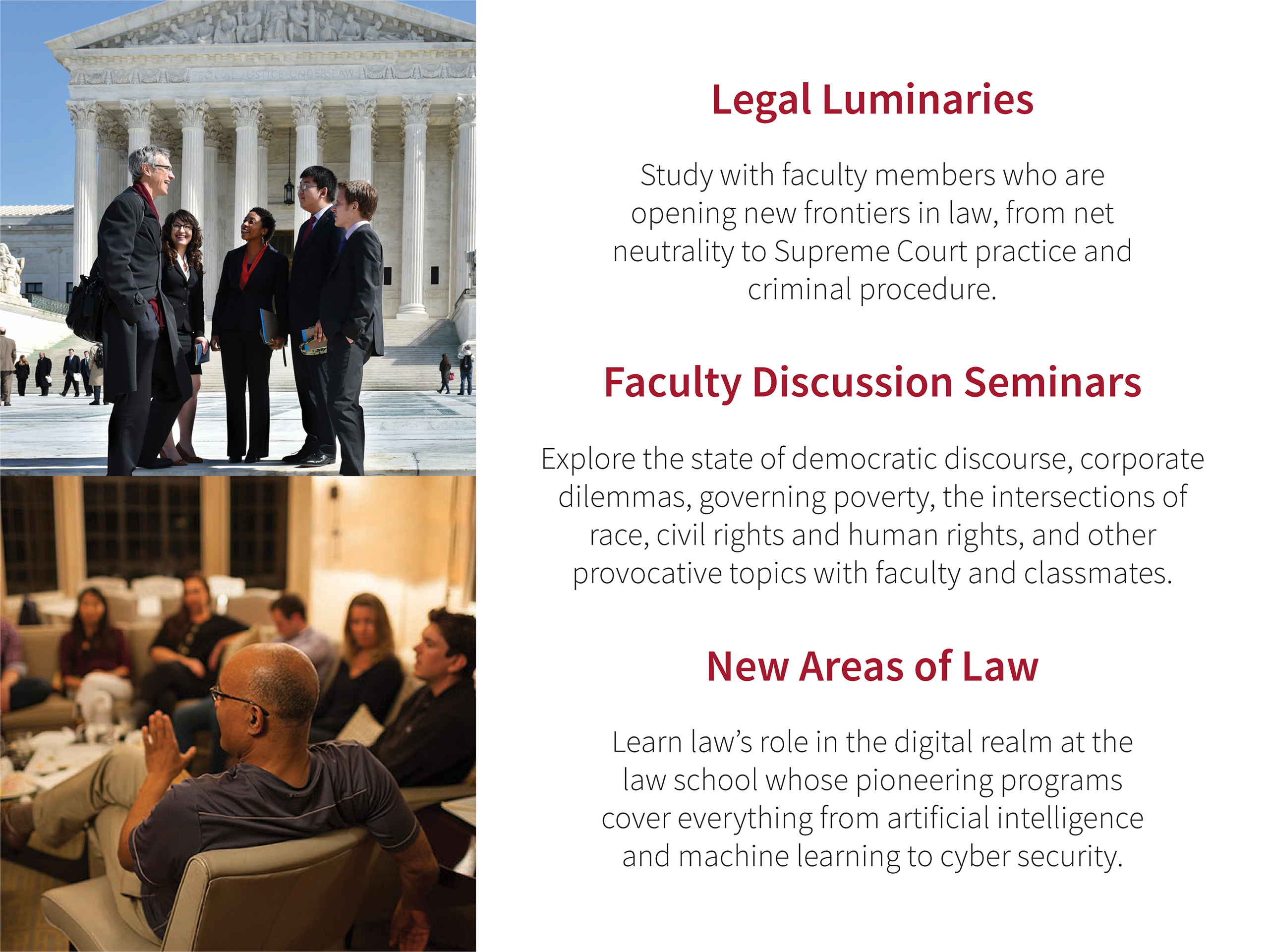 Legal Luminaries: Study with faculty members who are opening new frontiers in law, from net neutrality to Supreme Court practice and criminal procedure. Faculty Discussion Seminars: Explore robot ethics, capitalism reimagined, the problem with policing, religion, identity and the law, and other provocative topics with faculty and classmates. New Areas of Law: Learn law’s role in the digital realm at the law school whose pioneering programs cover everything from artificial intelligence and machine learning to cyber security.