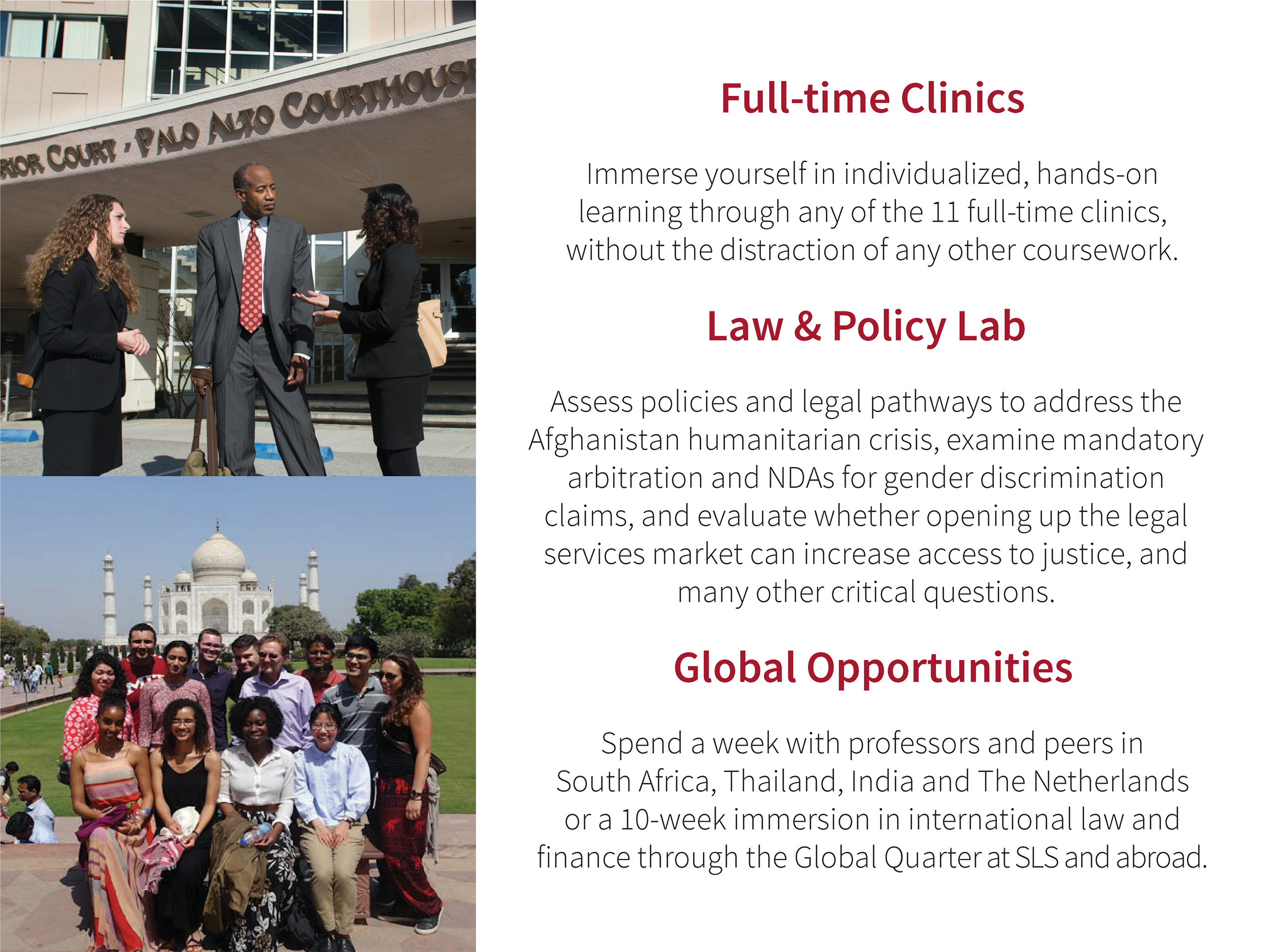 Full-time Clinics: Immerse yourself in individualized, hands-on learning through any of the 11 full-time clinics, without the distraction of any other coursework. Law & Policy Lab: Assess policies and legal pathways to address the Afghanistan humanitarian crisis, examine mandatory arbitration and NDAs for gender discrimination claims, and evaluate whether opening up the legal services market can increase access to justice, and many other critical questions. Global Opportunities: Spend a week with professors and peers in South Africa, Thailand, India and The Netherlands or a 10-week immersion in international law and finance through the Global Quarter at SLS and abroad.