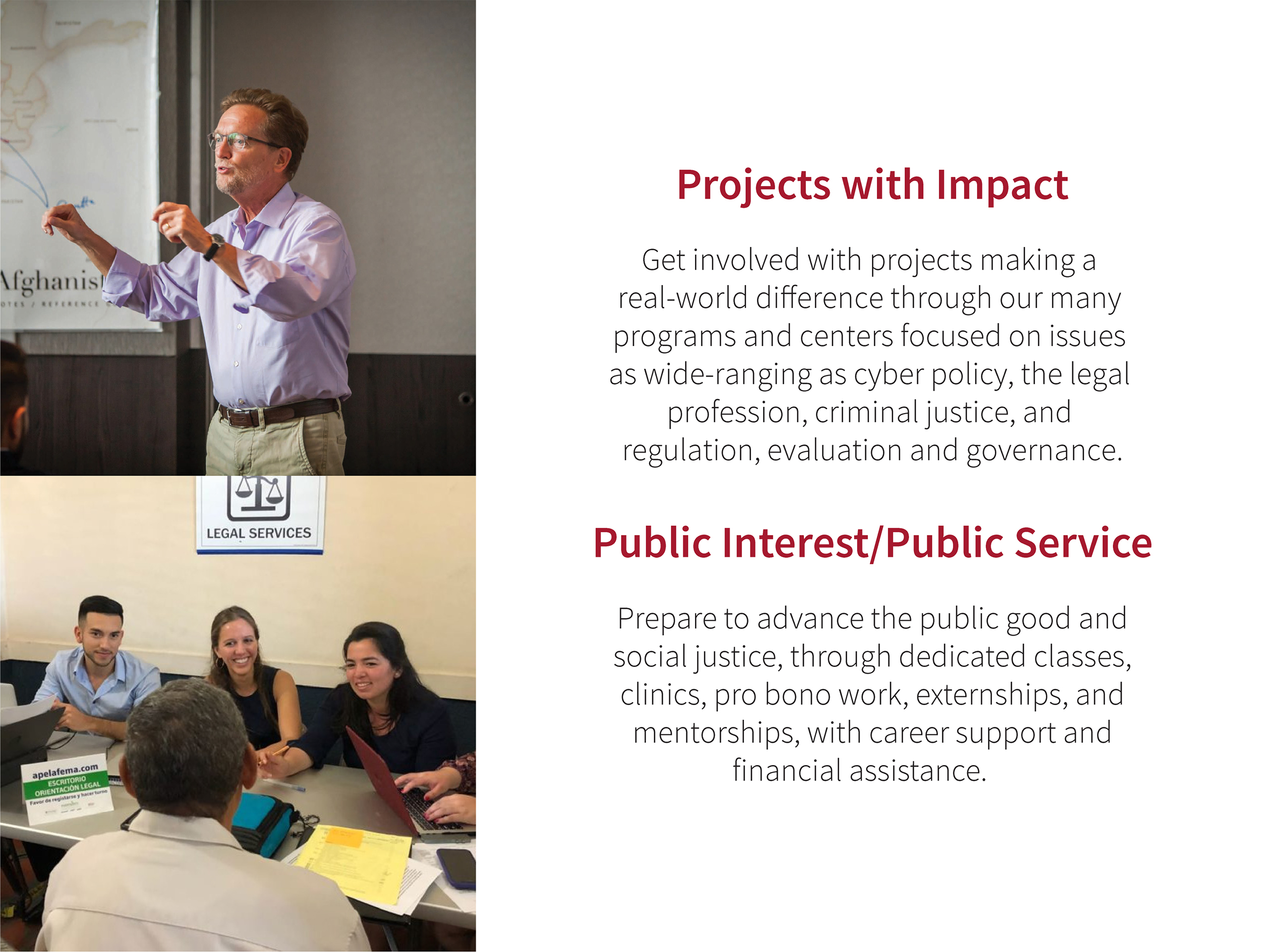 Projects with Impact: Get involved with projects making a real-world difference through our many programs and centers focused on issues as wide-ranging as cyber policy, the legal profession, criminal justice, and regulation, evaluation and governance. Public Interest/Public Service: Prepare to advance the public good and social justice, through dedicated classes, clinics, pro bono work, externships, and mentorships, with career support and financial assistance.