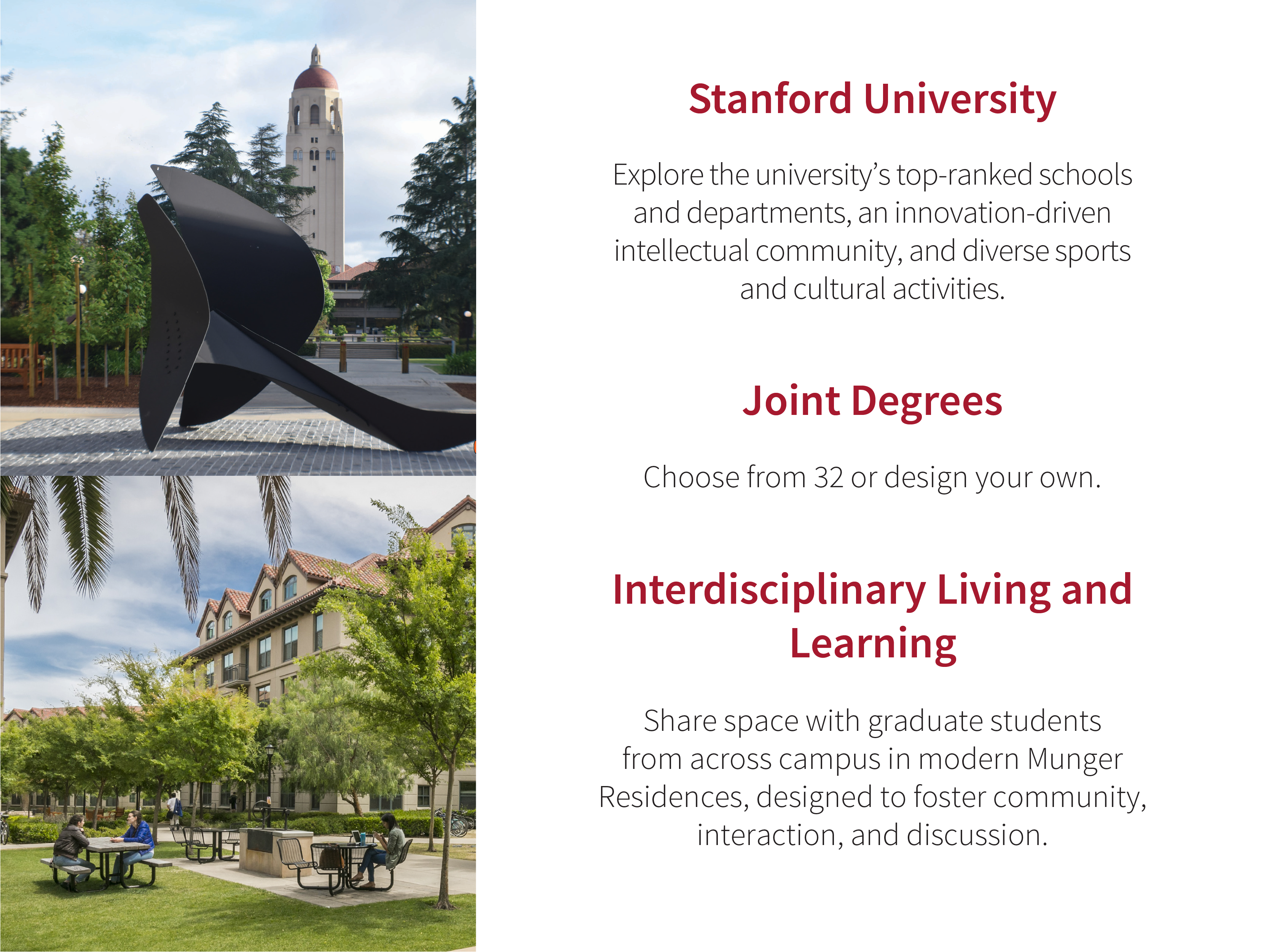 Stanford University: Explore the universityʼs top-ranked schools and departments, an innovation-driven intellectual community, and diverse sports and cultural activities. Joint Degrees: Choose from 32 or design your own. Interdisciplinary Living and Learning: Share space with graduate students from across campus in modern Munger Residences, designed to foster community, interaction, and discussion.