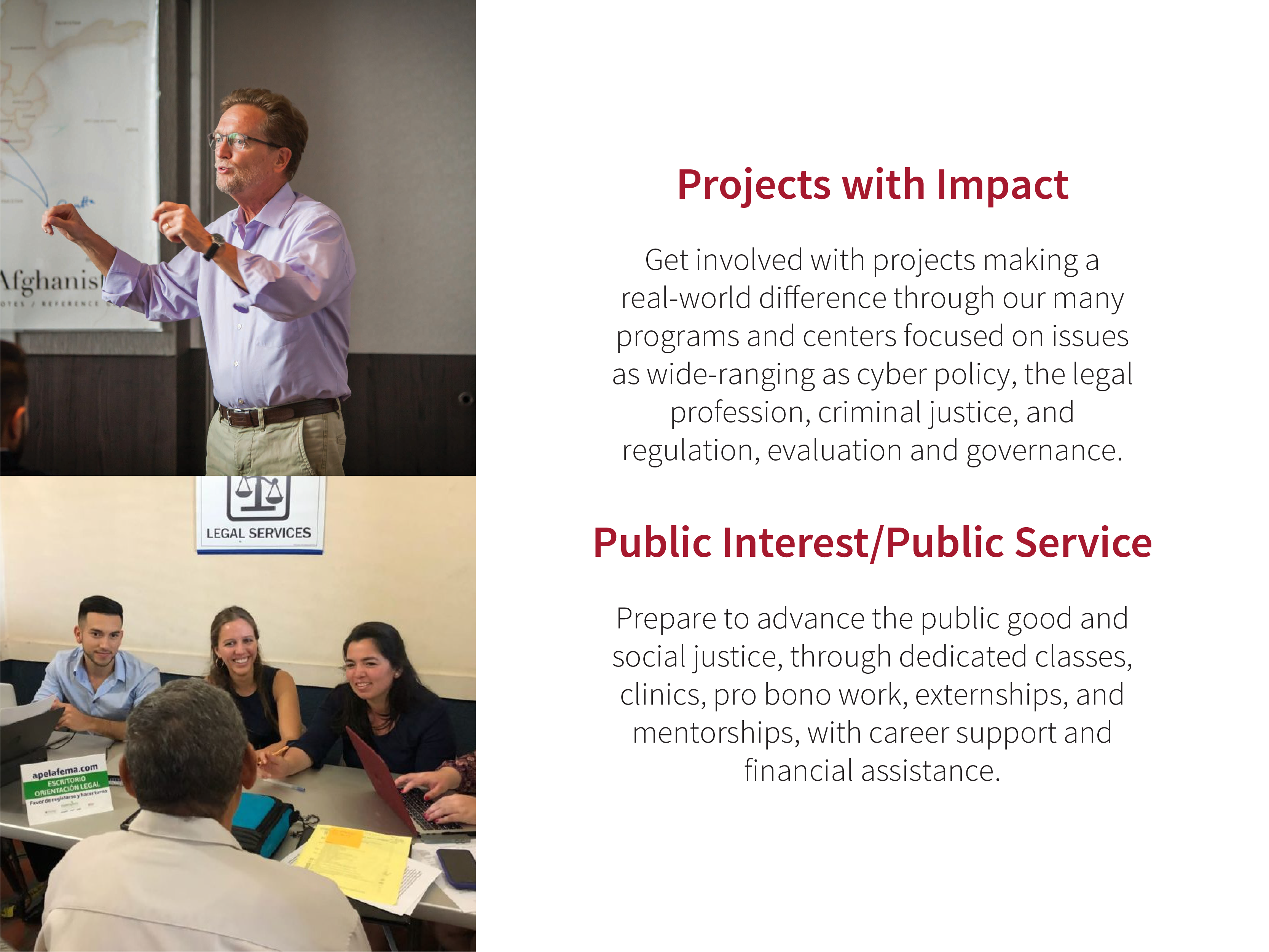 Projects with Impact: Get involved with projects making a real-world diﬀerence through our many programs and centers focused on issues as wide-ranging as cyber policy, the legal profession, criminal justice, and regulation, evaluation and governance. Public Interest/Public Service: Prepare to advance the public good and social justice, through dedicated classes, clinics, pro bono work, externships, and mentorships, with career support and financial assistance.