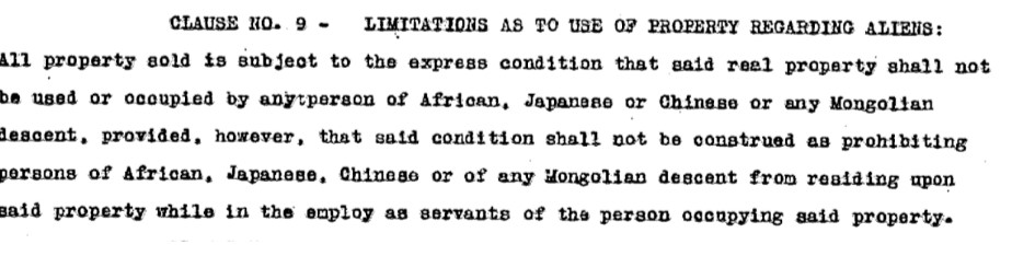 Clause No. 9 - Limitations as to Use of Property Regarding Aliens All property sold is subject to the express condition that said real property shall not be used or occupied by any person of African, Japanese or Chinese, or any Mongolian descent, provided however, that said condition shall not be construed as prohibiting persons of African, Japanese, or Chinese or any Mongolian descent from residing upon said property while in the employ as servants of the person occupying said property. 